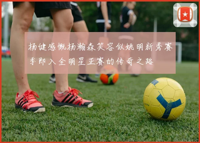 杨健感慨杨瀚森笑容似姚明新秀赛季即入全明星正赛的传奇之路