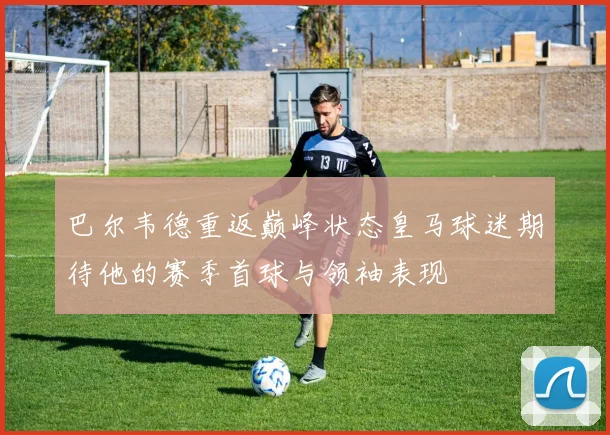 巴尔韦德重返巅峰状态皇马球迷期待他的赛季首球与领袖表现