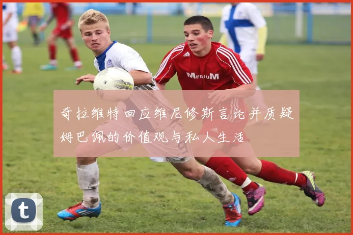 奇拉维特回应维尼修斯言论并质疑姆巴佩的价值观与私人生活