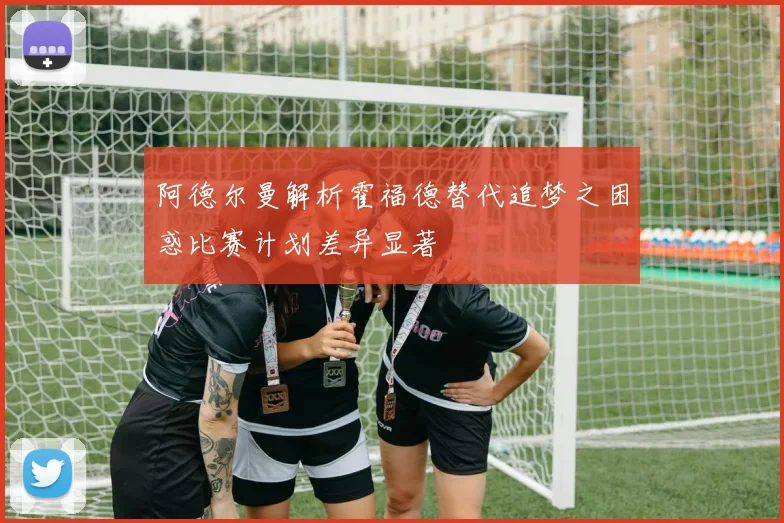 阿德尔曼解析霍福德替代追梦之困惑比赛计划差异显著