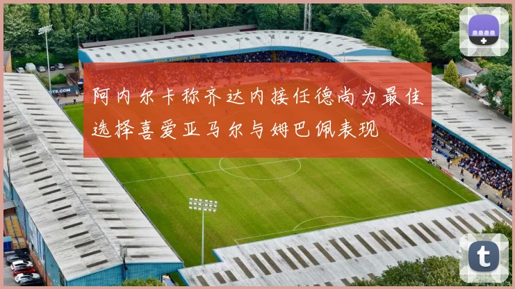 阿内尔卡称齐达内接任德尚为最佳选择喜爱亚马尔与姆巴佩表现