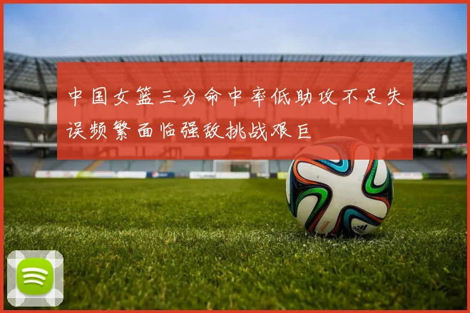 中国女篮三分命中率低助攻不足失误频繁面临强敌挑战艰巨