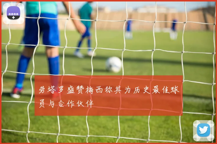 劳塔罗盛赞梅西称其为历史最佳球员与合作伙伴