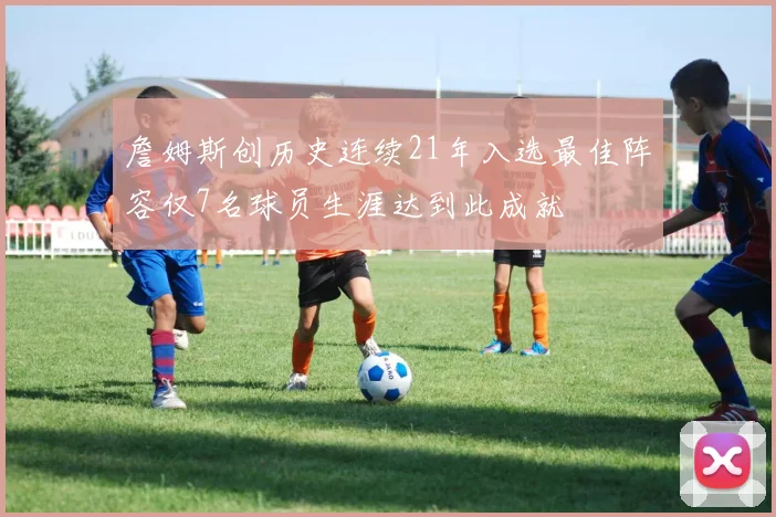 詹姆斯创历史连续21年入选最佳阵容仅7名球员生涯达到此成就