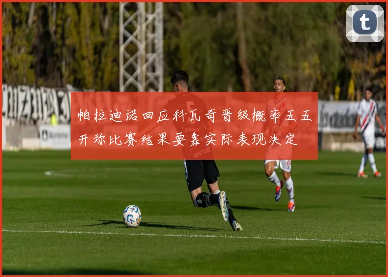 帕拉迪诺回应科瓦奇晋级概率五五开称比赛结果要靠实际表现决定