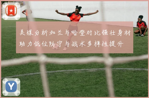 美媒分析加兰与哈登对比强壮身材助力低位防守与战术多样性提升